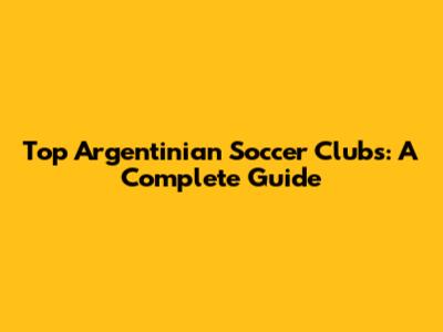 Top Argentinian Soccer Clubs: A Complete Guide