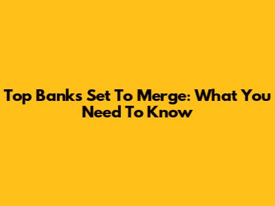 Top Banks Set To Merge: What You Need To Know