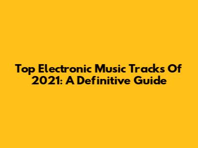 Top Electronic Music Tracks Of 2021: A Definitive Guide