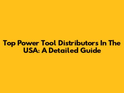 Top Power Tool Distributors In The USA: A Detailed Guide