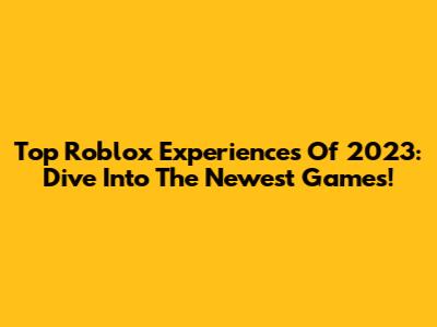 Top Roblox Experiences Of 2023: Dive Into The Newest Games!