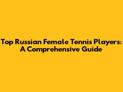 Top Russian Female Tennis Players: A Comprehensive Guide