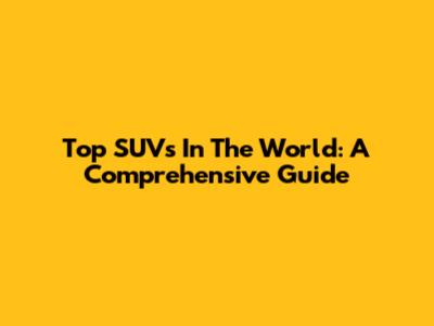 Top SUVs In The World: A Comprehensive Guide