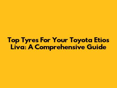 Top Tyres For Your Toyota Etios Liva: A Comprehensive Guide