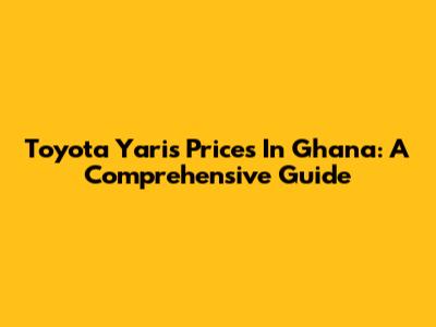 Toyota Yaris Prices In Ghana: A Comprehensive Guide