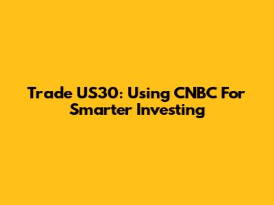 Trade US30: Using CNBC For Smarter Investing