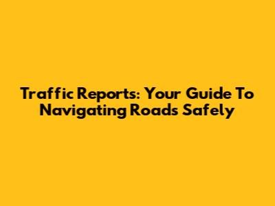 Traffic Reports: Your Guide To Navigating Roads Safely