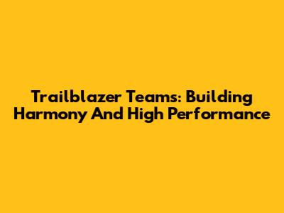Trailblazer Teams: Building Harmony And High Performance