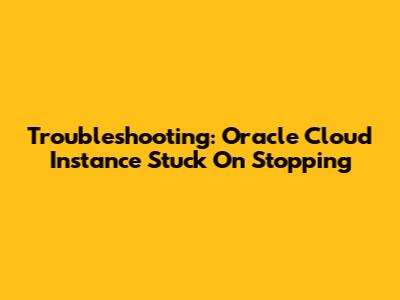 Troubleshooting: Oracle Cloud Instance Stuck On Stopping