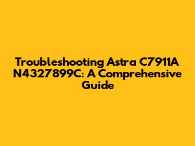 Troubleshooting Astra C7911A N4327899C: A Comprehensive Guide
