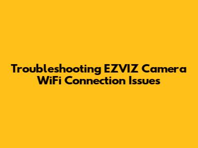 Troubleshooting EZVIZ Camera WiFi Connection Issues