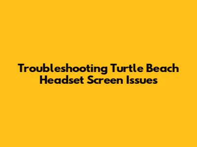 Troubleshooting Turtle Beach Headset Screen Issues