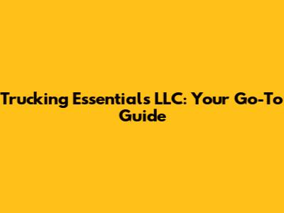 Trucking Essentials LLC: Your Go-To Guide