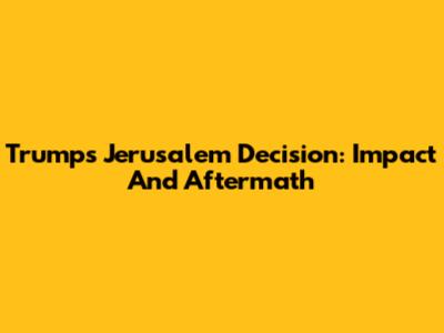 Trump's Jerusalem Decision: Impact And Aftermath