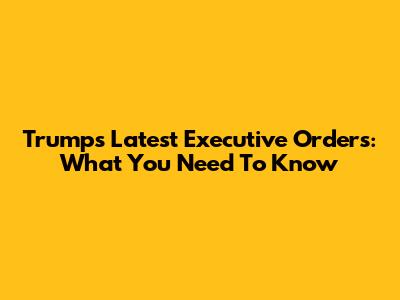 Trump's Latest Executive Orders: What You Need To Know