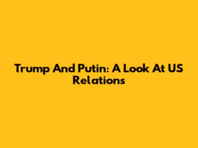 Trump And Putin: A Look At US Relations