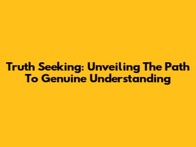 Truth Seeking: Unveiling The Path To Genuine Understanding