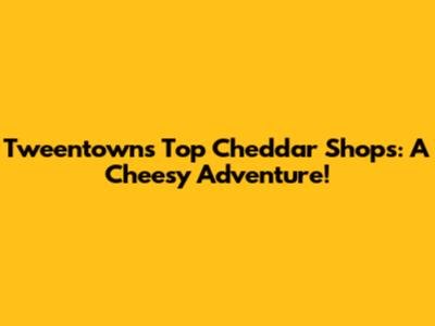 Tweentown's Top Cheddar Shops: A Cheesy Adventure!