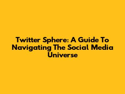 Twitter Sphere: A Guide To Navigating The Social Media Universe