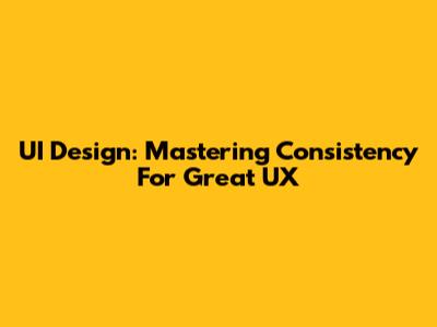 UI Design: Mastering Consistency For Great UX