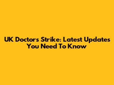 UK Doctors Strike: Latest Updates You Need To Know