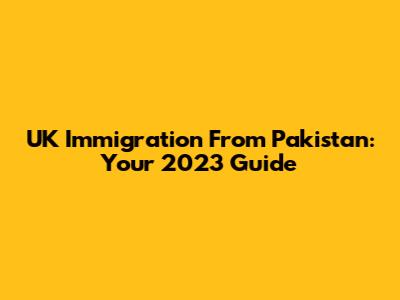 UK Immigration From Pakistan: Your 2023 Guide