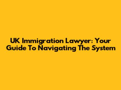 UK Immigration Lawyer: Your Guide To Navigating The System