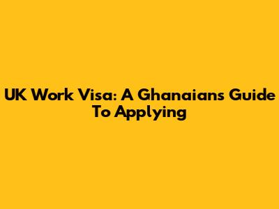 UK Work Visa: A Ghanaian's Guide To Applying