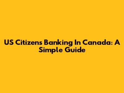 US Citizens Banking In Canada: A Simple Guide