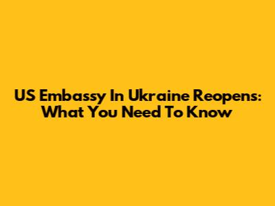 US Embassy In Ukraine Reopens: What You Need To Know
