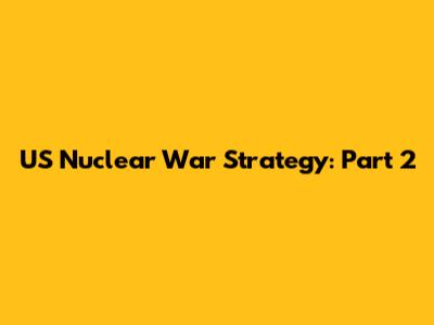 US Nuclear War Strategy: Part 2