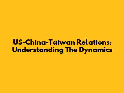 US-China-Taiwan Relations: Understanding The Dynamics