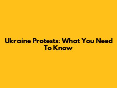 Ukraine Protests: What You Need To Know