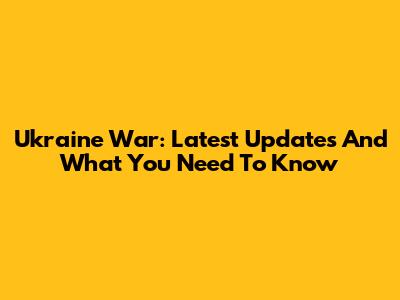 Ukraine War: Latest Updates And What You Need To Know