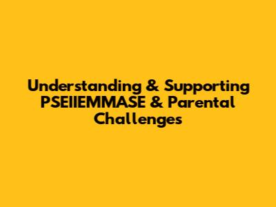 Understanding & Supporting PSEIIEMMASE & Parental Challenges