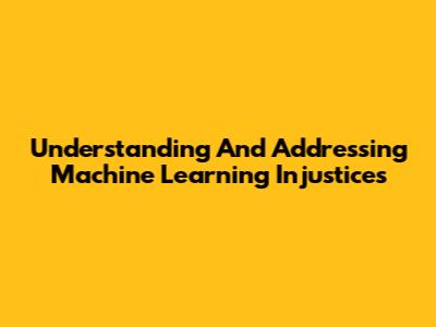 Understanding And Addressing Machine Learning Injustices