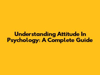 Understanding Attitude In Psychology: A Complete Guide
