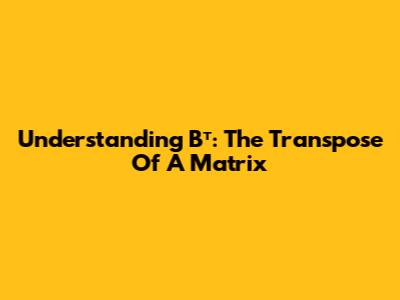 Understanding Bᵀ: The Transpose Of A Matrix