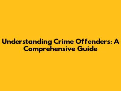 Understanding Crime Offenders: A Comprehensive Guide