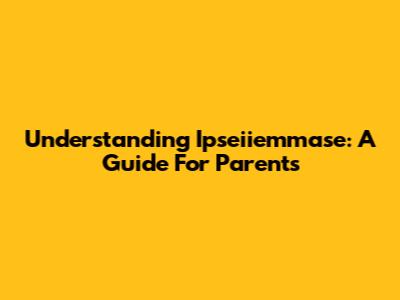 Understanding Ipseiiemmase: A Guide For Parents