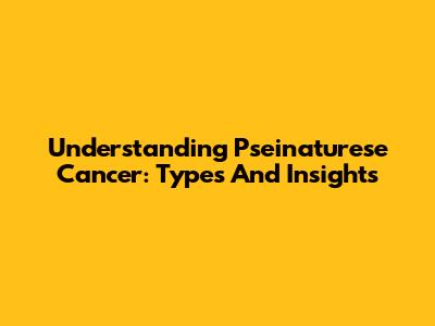 Understanding Pseinaturese Cancer: Types And Insights