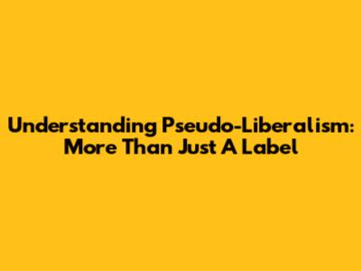 Understanding Pseudo-Liberalism: More Than Just A Label