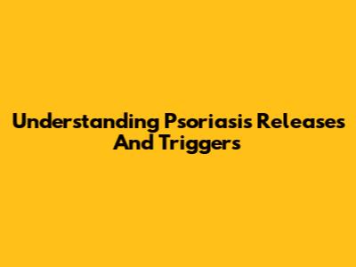Understanding Psoriasis Releases And Triggers