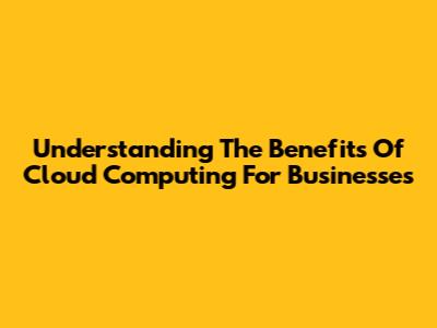 Understanding The Benefits Of Cloud Computing For Businesses