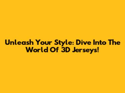 Unleash Your Style: Dive Into The World Of 3D Jerseys!