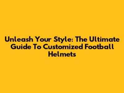 Unleash Your Style: The Ultimate Guide To Customized Football Helmets