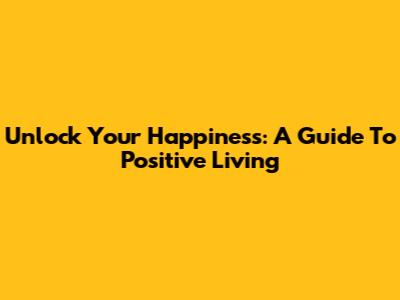 Unlock Your Happiness: A Guide To Positive Living