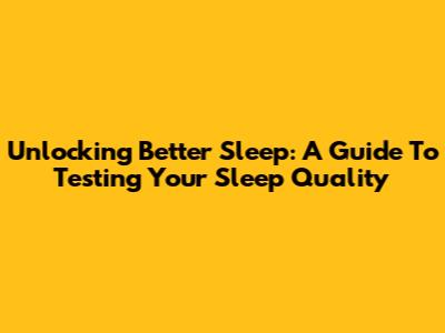 Unlocking Better Sleep: A Guide To Testing Your Sleep Quality