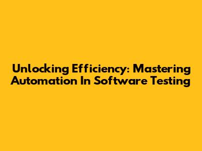 Unlocking Efficiency: Mastering Automation In Software Testing
