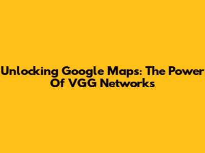 Unlocking Google Maps: The Power Of VGG Networks
